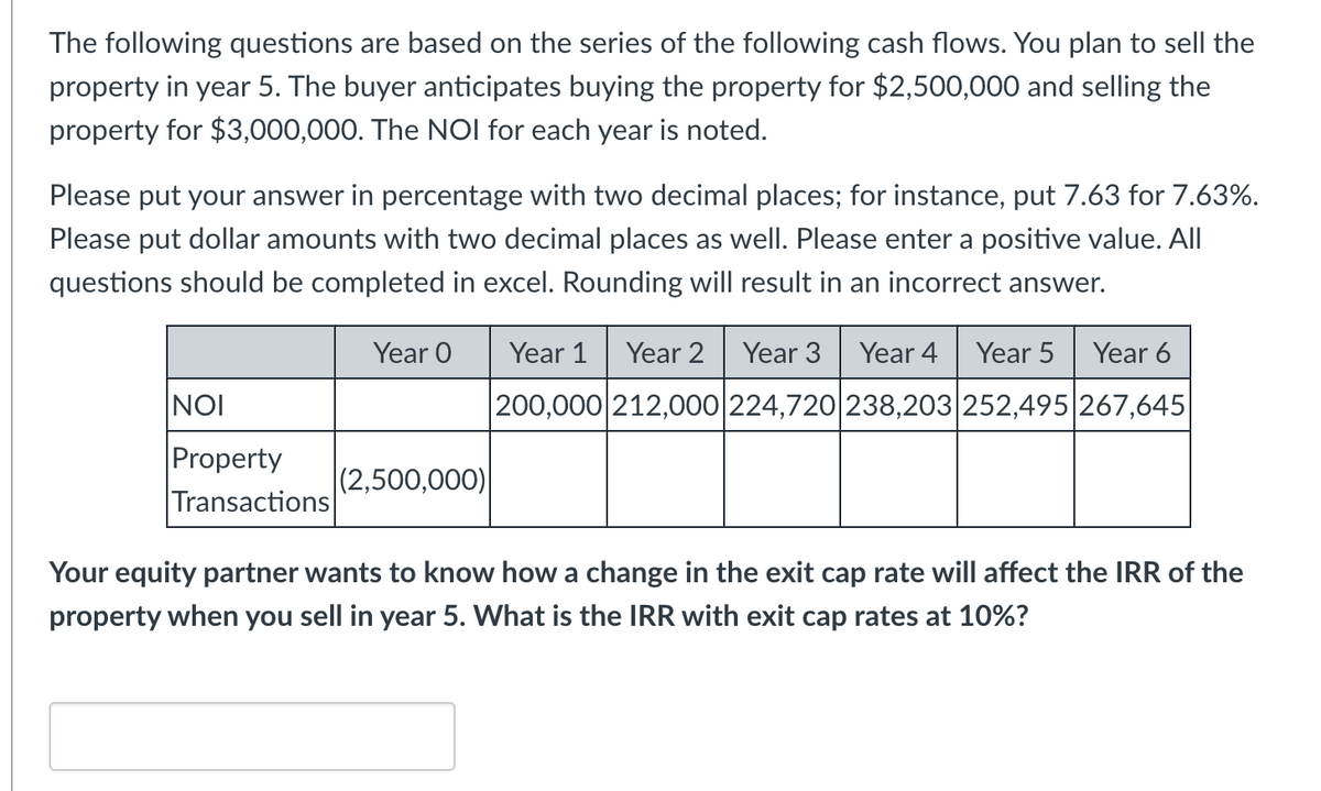 The following questions are based on the series of the following cash flows. You plan to sell the
property in year 5. The buyer anticipates buying the property for $2,500,000 and selling the
property for $3,000,000. The NOI for each year is noted.
Please put your answer in percentage with two decimal places; for instance, put 7.63 for 7.63%.
Please put dollar amounts with two decimal places as well. Please enter a positive value. All
questions should be completed in excel. Rounding will result in an incorrect answer.
NOI
Property
Transactions
Year O
(2,500,000)
Year 1 Year 2 Year 3 Year 4 Year 5 Year 6
200,000 212,000 224,720 238,203 252,495 267,645
Your equity partner wants to know how a change in the exit cap rate will affect the IRR of the
property when you sell in year 5. What is the IRR with exit cap rates at 10%?