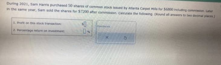 During 2021, Sam Harris purchased 50 shares of common stock issued by Atlanta Carpet Mills for $6800 including commission. Later
In the same year, Sam sold the shares for $7200 after commission. Calculate the following. (Round all answers to two decimal places.)
$1
1. Profit on this stock transaction:
2. Percentage return on investment:
Parentheses
S