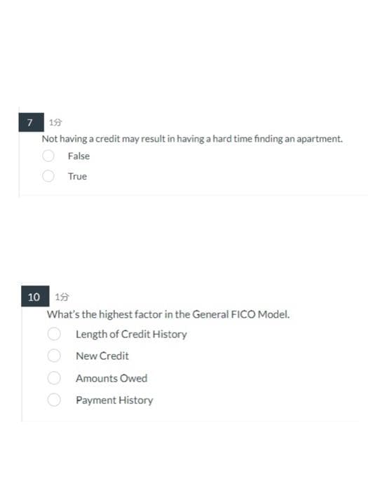 7 199
Not having a credit may result in having a hard time finding an apartment.
False
True
10 15
What's the highest factor in the General FICO Model.
Length of Credit History
New Credit
Amounts Owed
Payment History