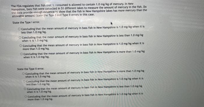 The FDA regulates that fish that is consumed is allowed to contain 1.0 mg/kg of mercury. In New
Hampshire, bass fish were collected in 51 different lakes to measure the amount of mercury in the fish. Do
the data provide enough evidence to show that the fish in New Hampshire lakes has more mercury than the
allowable amount? State the Type 1 and Type Il errors in this case.
State the Type I error.
O Concluding that the mean amount of mercury in bass fish in New Hampshire is 1.0 mg/kg when it is
less than 1.0 mg/kg.
O Concluding that the mean amount of mercury in bass fish in New Hampshire is less than 1.0 mg/kg
when it is 1.0 mg/kg.
O Concluding that the mean amount of mercury in bass fish in New Hampshire is 1.0 mg/kg when it is
more than 1.0 mg/kg.
O
Concluding that the mean amount of mercury in bass fish in New Hampshire is more than 1.0 mg/kg
when it is 1.0 mg/kg.
State the Type Il error.
O Concluding that the mean amount of mercury in bass fish in New Hampshire is more than 1.0 mg/kg
when it is 1.0 mg/kg.
O Concluding that the mean amount of mercury in bass fish in New Hampshire is 1.0 mg/kg when it is
less than 1.0 mg/kg.
O Concluding that the mean amount of mercury in bass fish in New Hampshire is less than 1.0 mg/kg
when it is 1.0 mg/kg.
O Concluding that the mean amount of mercury in bass fish in New Hampshire is 1.0 mg/kg when it is
more than 1.0 mg/kg.