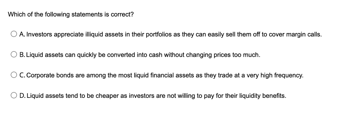 Which of the following statements is correct?
A. Investors appreciate illiquid assets in their portfolios as they can easily sell them off to cover margin calls.
B. Liquid assets can quickly be converted into cash without changing prices too much.
O C. Corporate bonds are among the most liquid financial assets as they trade at a very high frequency.
D. Liquid assets tend to be cheaper as investors are not willing to pay for their liquidity benefits.