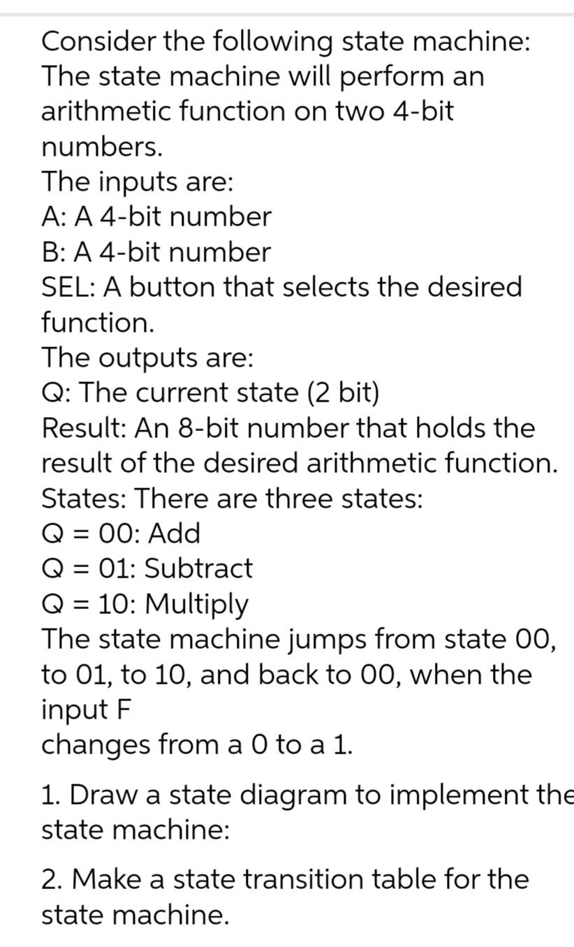 Consider the following state machine:
The state machine will perform an
arithmetic function on two 4-bit
numbers.
The inputs are:
A: A 4-bit number
B: A 4-bit number
SEL: A button that selects the desired
function.
The outputs are:
Q: The current state (2 bit)
Result: An 8-bit number that holds the
result of the desired arithmetic function.
States: There are three states:
= 00: Add
= 01: Subtract
Q = 10: Multiply
The state machine jumps from state 00,
to 01, to 10, and back to 00, when the
input F
changes from a 0 to a 1.
1. Draw a state diagram to implement the
state machine:
2. Make a state transition table for the
state machine.