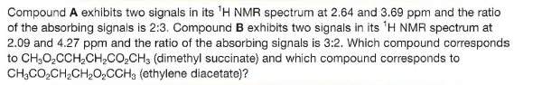 Compound A exhibits two signals in its 'H NMR spectrum at 2.64 and 3.69 ppm and the ratio
of the absorbing signals is 2:3. Compound B exhibits two signals in its 'H NMR spectrum at
2.09 and 4.27 ppm and the ratio of the absorbing signals is 3:2. Which compound corresponds
to CH;O,CCH,CH2CO,CH3 (dimethyl succinate) and which compound corresponds to
CH;CO,CH2CH,O,CCH; (ethylene diacetate)?
