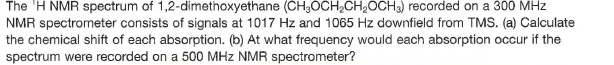 The 'H NMR spectrum of 1,2-dimethoxyethane (CH;OCH,CH2OCH3) recorded on a 300 MHz
NMR spectrometer consists of signals at 1017 Hz and 1065 Hz downfield from TMS. (a) Calculate
the chemical shift of each absorption. (b) At what frequency would each absorption occur if the
spectrum were recorded on a 500 MHz NMR spectrometer?
