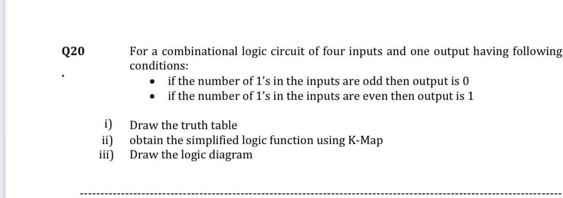 Q20
For a combinational logic circuit of four inputs and one output having following
conditions:
if the number of 1's in the inputs are odd then output is 0
if the number of 1's in the inputs are even then output is 1
i)
Draw the truth table
ii)
obtain the simplified logic function using K-Map
iii)
Draw the logic diagram
