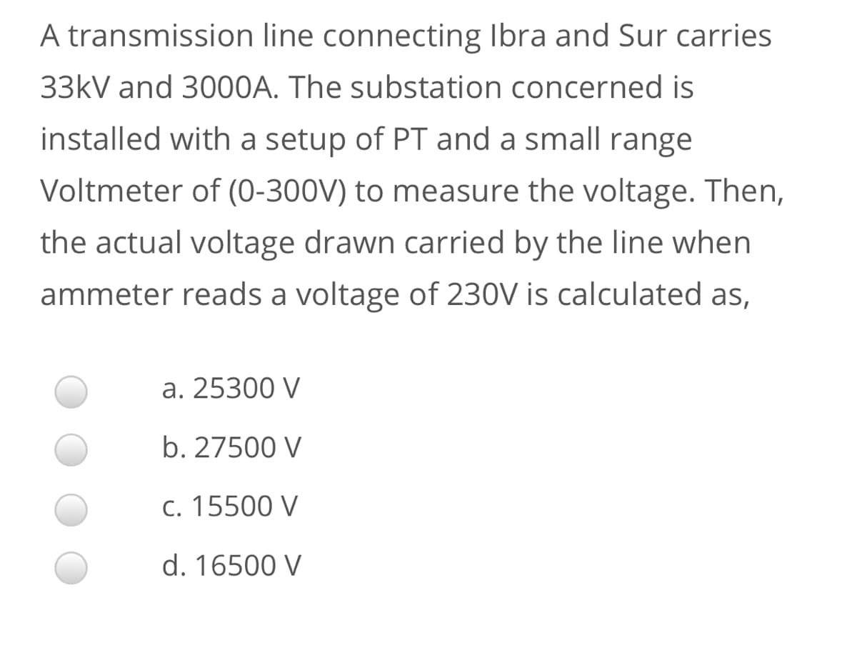 A transmission line connecting Ibra and Sur carries
33kV and 3000A. The substation concerned is
installed with a setup of PT and a small range
Voltmeter of (0-300V) to measure the voltage. Then,
the actual voltage drawn carried by the line when
ammeter reads a voltage of 230V is calculated as,
a. 25300 V
b. 27500 V
c. 15500 V
d. 16500 V
