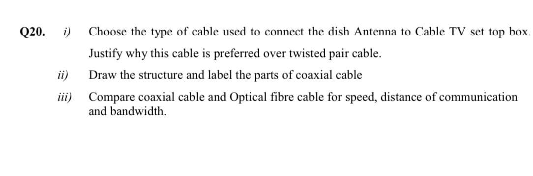 Q20.
i)
Choose the type of cable used to connect the dish Antenna to Cable TV set top box.
Justify why this cable is preferred over twisted pair cable.
ii)
Draw the structure and label the parts of coaxial cable
Compare coaxial cable and Optical fibre cable for speed, distance of communication
and bandwidth.
iii)
