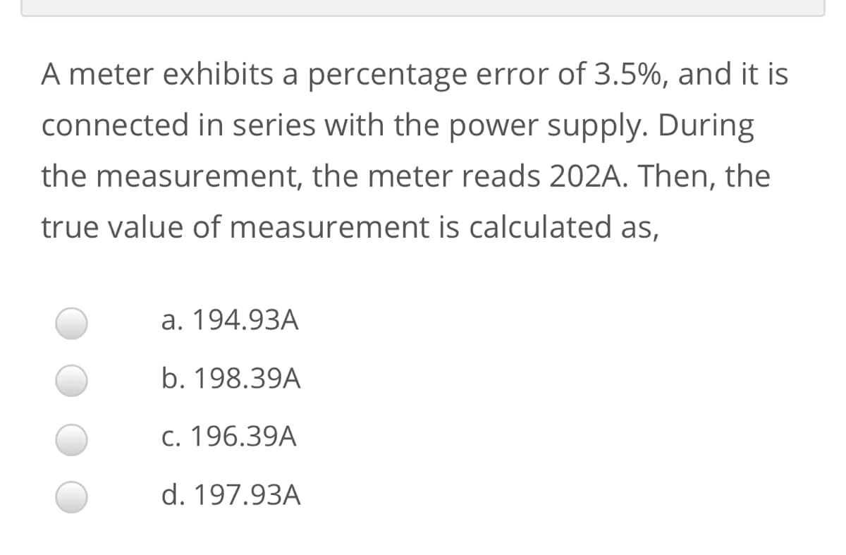 A meter exhibits a percentage error of 3.5%, and it is
connected in series with the power supply. During
the measurement, the meter reads 202A. Then, the
true value of measurement is calculated as,
a. 194.93A
b. 198.39A
c. 196.39A
d. 197.93A
