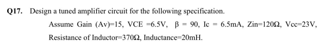 Q17. Design a tuned amplifier circuit for the following specification.
Assume Gain (Av)=15, VCE =6.5V, B = 90, Ic
6.5mA, Zin=120N, Vcc=23V,
%3D
Resistance of Inductor=3702, Inductance=20mH.
