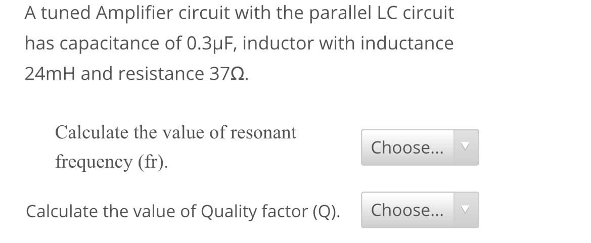 A tuned Amplifier circuit with the parallel LC circuit
has capacitance of 0.3µF, inductor with inductance
24mH and resistance 372.
Calculate the value of resonant
Choose...
frequency (fr).
Calculate the value of Quality factor (Q).
Choose...
