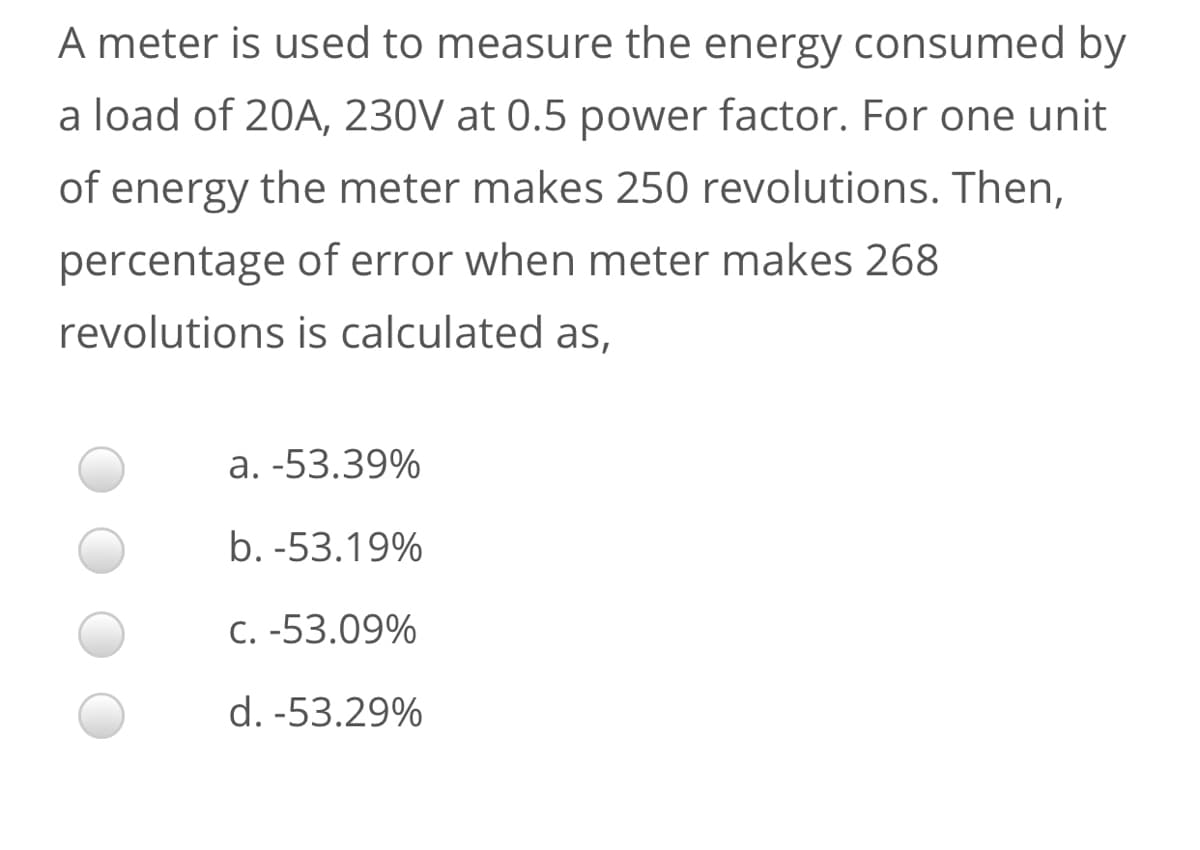 A meter is used to measure the energy consumed by
a load of 20A, 230V at 0.5 power factor. For one unit
of energy the meter makes 250 revolutions. Then,
percentage of error when meter makes 268
revolutions is calculated as,
a. -53.39%
b. -53.19%
C. -53.09%
d. -53.29%
