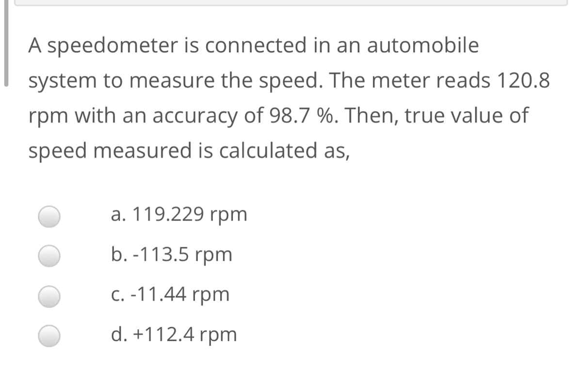 A speedometer is connected in an automobile
system to measure the speed. The meter reads 120.8
rpm with an accuracy of 98.7 %. Then, true value of
speed measured is calculated as,
a. 119.229 rpm
b. -113.5 rpm
C. -11.44 rpm
d. +112.4 rpm
