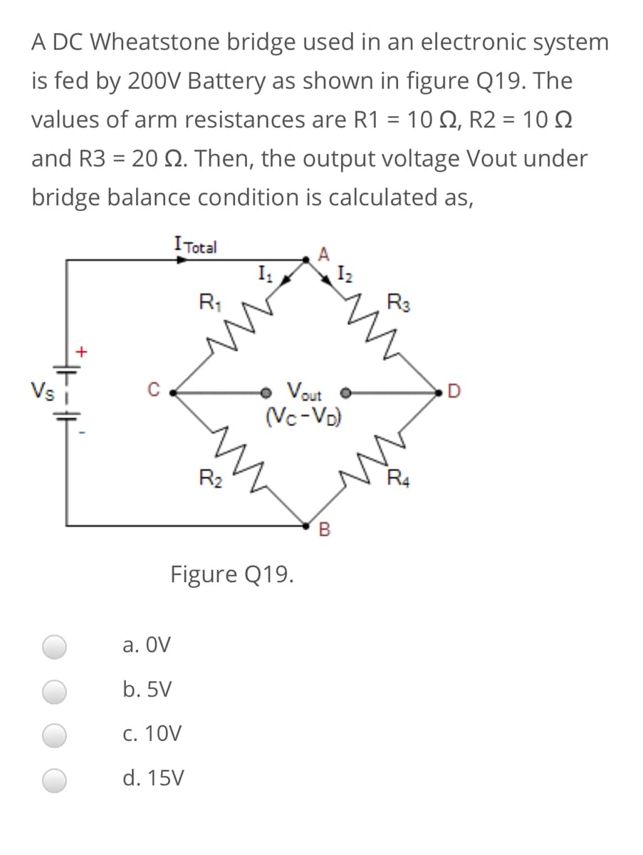 A DC Wheatstone bridge used in an electronic system
is fed by 200V Battery as shown in figure Q19. The
values of arm resistances are R1 = 10 Q, R2 = 10 Q
and R3 = 20 2. Then, the output voltage Vout under
bridge balance condition is calculated as,
I Total
I
I2
R1
R3
+
Vs
Vout
(Vc-Vo)
R2
Figure Q19.
а. OV
b. 5V
С. 10V
d. 15V
th

