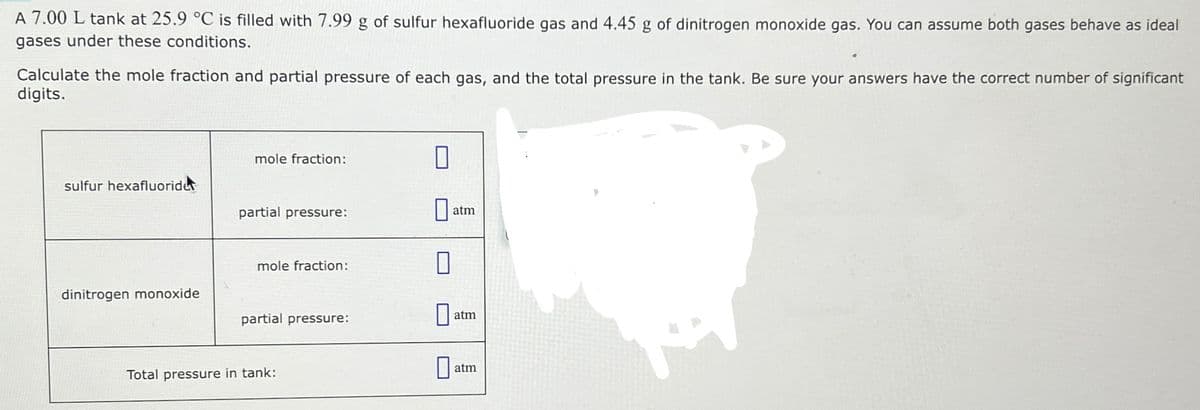 A 7.00 L tank at 25.9 °C is filled with 7.99 g of sulfur hexafluoride gas and 4.45 g of dinitrogen monoxide gas. You can assume both gases behave as ideal
gases under these conditions.
Calculate the mole fraction and partial pressure of each gas, and the total pressure in the tank. Be sure your answers have the correct number of significant
digits.
sulfur hexafluoride
dinitrogen monoxide
mole fraction:
partial pressure:
mole fraction:
partial pressure:
Total pressure in tank:
0
0
0
atm
atm
atm