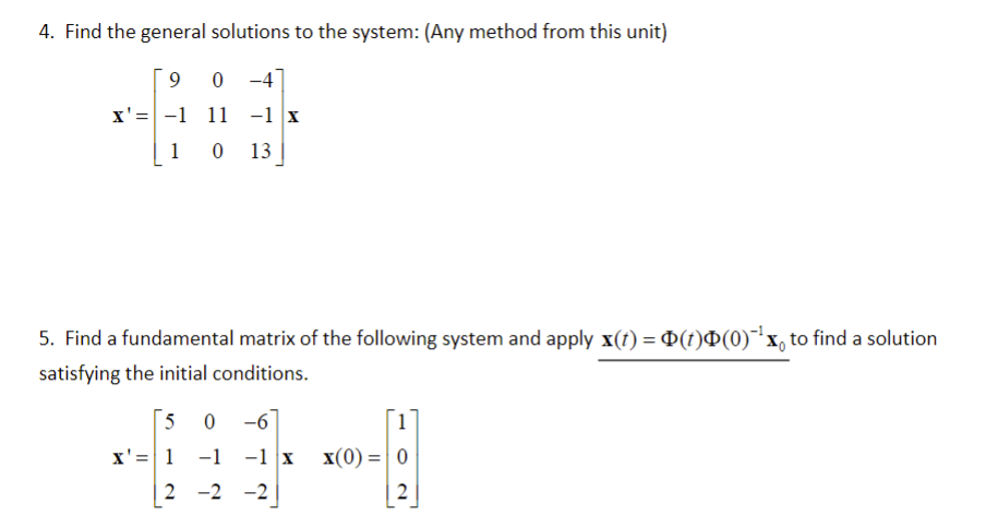 4. Find the general solutions to the system: (Any method from this unit)
9
0
x'= -1 11 -1 x
1 0 13
5. Find a fundamental matrix of the following system and apply x(†) = Þ(†)Þ(0)¯¹x, to find a solution
satisfying the initial conditions.
5
x' = 1
0-6
-1 -1 X
2 -2 -2
1
X(0) = 0
2
