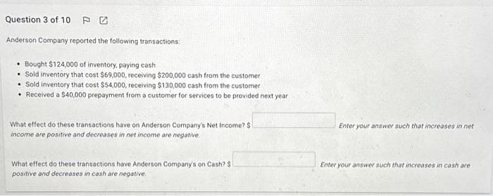 Question 3 of 10
Anderson Company reported the following transactions:
• Bought $124,000 of inventory, paying cash
Sold inventory that cost $69,000, receiving $200,000 cash from the customer
• Sold inventory that cost $54,000, receiving $130,000 cash from the customer
• Received a $40,000 prepayment from a customer for services to be provided next year
What effect do these transactions have on Anderson Company's Net Income? S
income are positive and decreases in net income are negative.
What effect do these transactions have Anderson Company's on Cash? $
positive and decreases in cash are negative
Enter your answer such that increases in net
Enter your answer such that increases in cash are