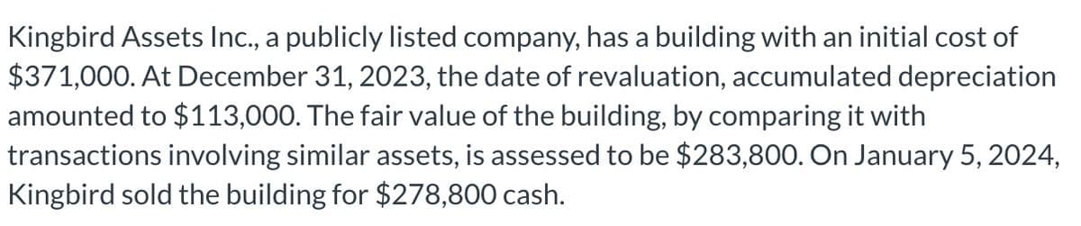 Kingbird Assets Inc., a publicly listed company, has a building with an initial cost of
$371,000. At December 31, 2023, the date of revaluation, accumulated depreciation
amounted to $113,000. The fair value of the building, by comparing it with
transactions involving similar assets, is assessed to be $283,800. On January 5, 2024,
Kingbird sold the building for $278,800 cash.
