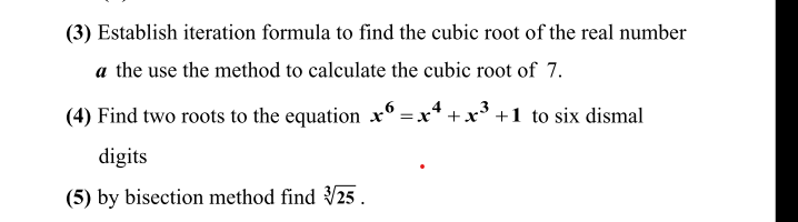 (3) Establish iteration formula to find the cubic root of the real number
a the use the method to calculate the cubic root of 7.
(4) Find two roots to the equation x° =x* +x* +1 to six dismal
digits
(5) by bisection method find 25.
