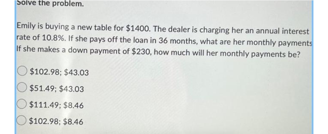 Solve the problem.
Emily is buying a new table for $1400. The dealer is charging her an annual interest
rate of 10.8%. If she pays off the loan in 36 months, what are her monthly payments
If she makes a down payment of $230, how much will her monthly payments be?
$102.98; $43.03
$51.49; $43.03
$111.49; $8.46
$102.98; $8.46
