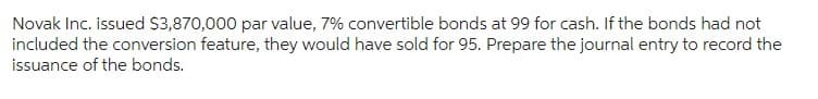 Novak Inc. issued $3,870,000 par value, 7% convertible bonds at 99 for cash. If the bonds had not
included the conversion feature, they would have sold for 95. Prepare the journal entry to record the
issuance of the bonds.