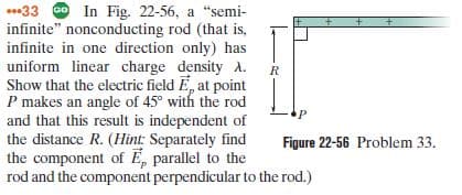 ..33 O In Fig. 22-56, a "semi-
infinite" nonconducting rod (that is,
infinite in one direction only) has
uniform linear charge density A.
Show that the electric field E, at point
P makes an angle of 45° with the rod
and that this result is independent of
the distance R. (Hint: Separately find
the component of E, parallel to the
rod and the component perpendicular to the rod.)
Figure 22-56 Problem 33.
