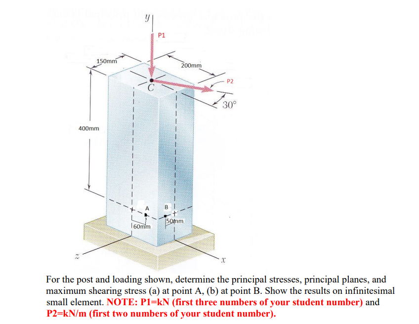 P1
150mm
200mm
P2
30°
400mm
50mm
160mm
For the post and loading shown, determine the principal stresses, principal planes, and
maximum shearing stress (a) at point A, (b) at point B. Show the results on infinitesimal
small element. NOTE: P1=kN (first three numbers of your student number) and
P2=kN/m (first two numbers of your student number).
