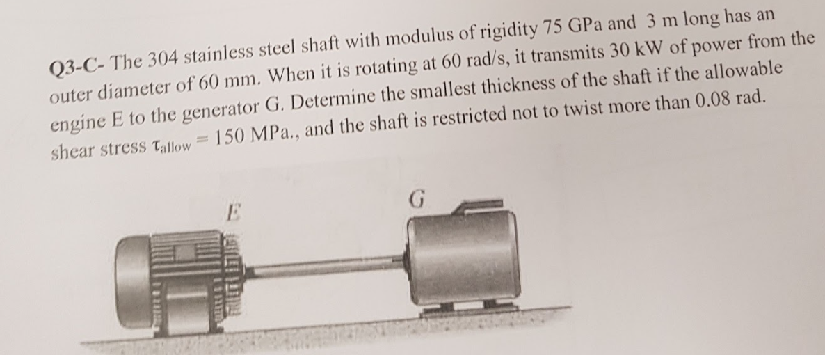 Q3-C- The 304 stainless steel shaft with modulus of rigidity 75 GPa and 3 m long has an
outer diameter of 60 mm. When it is rotating at 60 rad/s, it transmits 30 kW of power from the
engine E to the generator G. Determine the smallest thickness of the shaft if the allowable
shear stress tallow= 150 MPa., and the shaft is restricted not to twist more than 0.08 rad.
R TUD
