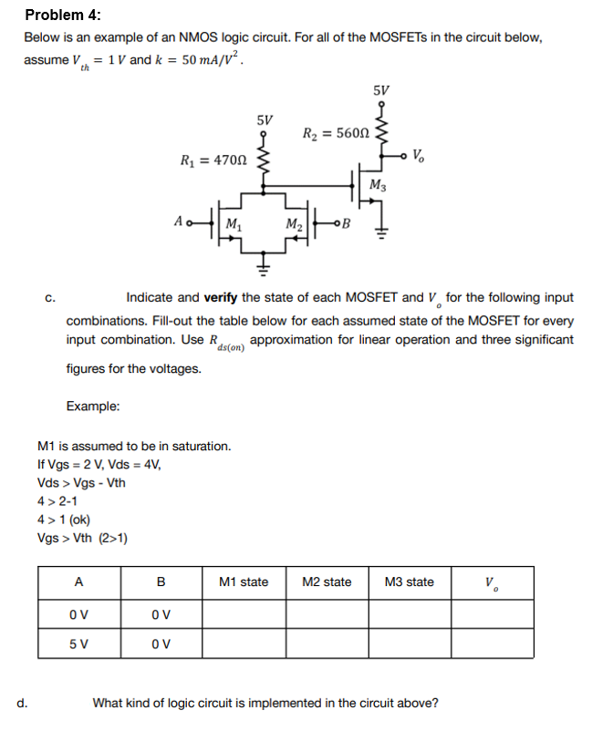 Problem 4:
Below is an example of an NMOS logic circuit. For all of the MOSFETs in the circuit below,
assume V = 1 V and k = 50 mA/V².
th
5V
R₂ = 5600
R₁ = 4700
M3
M₁
M₂
C.
Indicate and verify the state of each MOSFET and V for the following input
combinations. Fill-out the table below for each assumed state of the MOSFET for every
input combination. Use R approximation for linear operation and three significant
ds(on)
figures for the voltages.
Example:
M1 is assumed to be in saturation.
If Vgs = 2 V, Vds = 4V,
Vds > Vgs - Vth
4>2-1
4> 1 (ok)
Vgs > Vth (2>1)
A
B
M1 state
M2 state
M3 state
V.
OV
OV
5 V
OV
What kind of logic circuit is implemented in the circuit above?
d.
5V
V