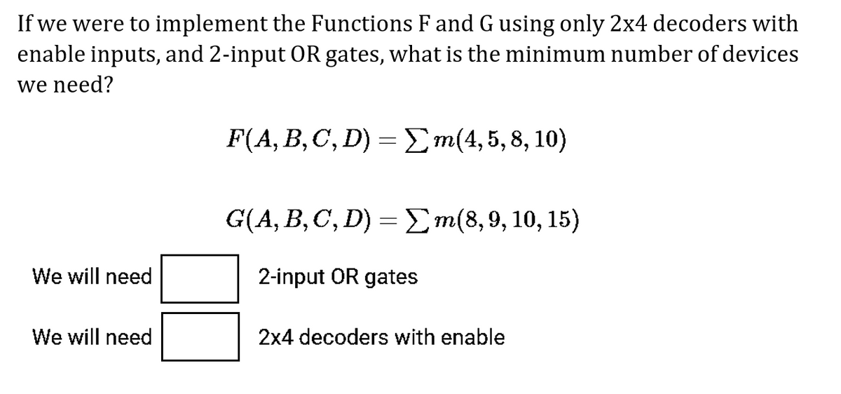 If we were to implement the Functions F andGusing only 2x4 decoders with
enable inputs, and 2-input OR gates, what is the minimum number of devices
we need?
F(A, B, C, D) =Em(4,5,8, 10)
G(A, B,C', D) = Em(8,9,10, 15)
We will need
2-input OR gates
We will need
2x4 decoders with enable
