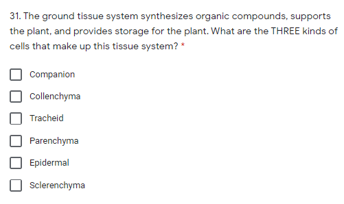 31. The ground tissue system synthesizes organic compounds, supports
the plant, and provides storage for the plant. What are the THREE kinds of
cells that make up this tissue system? *
Companion
Collenchyma
Tracheid
Parenchyma
Epidermal
Sclerenchyma
