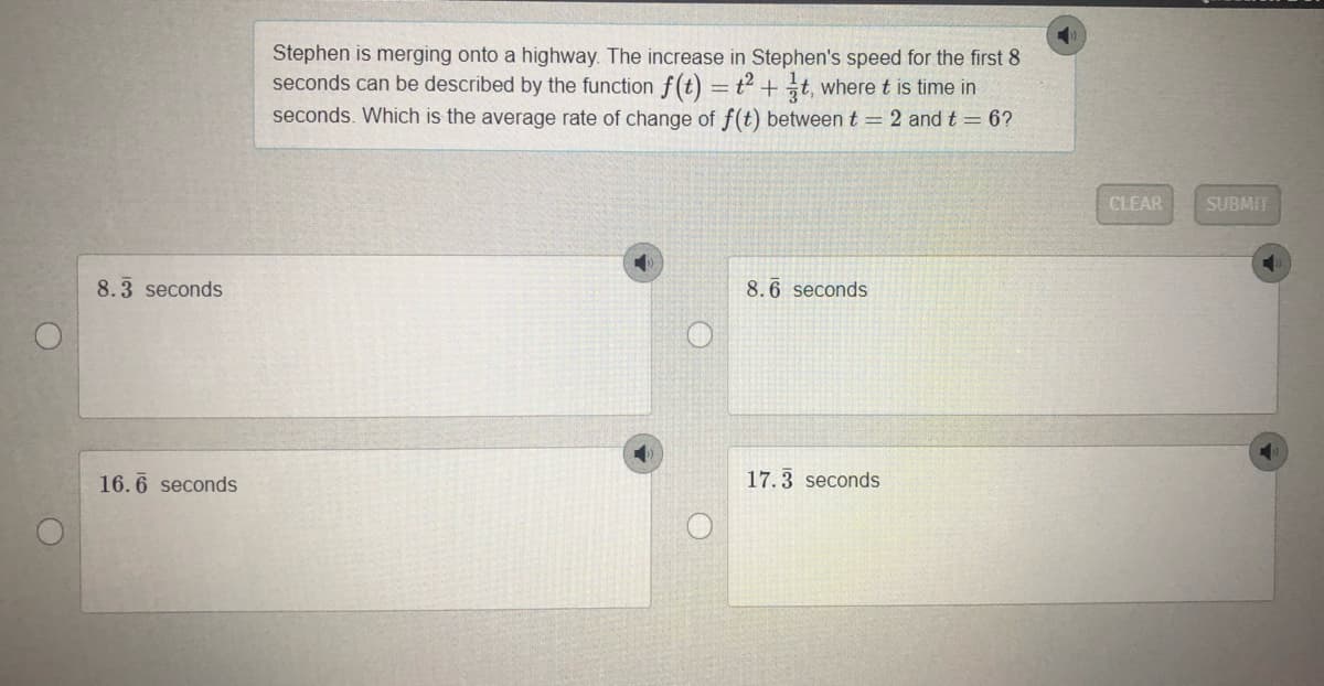 Stephen is merging onto a highway. The increase in Stephen's speed for the first 8
seconds can be described by the function f(t) =t² + t, where t is time in
seconds. Which is the average rate of change of f(t) between t = 2 and t = 6?
CLEAR
SUBMIT
8.3 seconds
8.6 seconds
16.6 seconds
17.3 seconds
