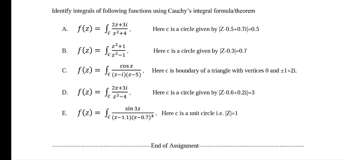 Identify integrals of following functions using Cauchy's integral formula/theorem
2z+3i
A. f(z) = S.
Here c is a circle given by |Z-0.5+0.7i|=0.5
%3|
'c z²+4
z²+1
B. f(z) = S.
Here c is a circle given by |Z-0.3|=0.7
z²-
c. f(z) = S.z-D(2-s
cos z
Here c is boundary of a triangle with vertices 0 and ±1+2i.
%3D
(z-i)(z-5)
D. f(z) = Jc z²-4 °
2z+3i
Here c is a circle given by |Z-0.6+0.2i|=3
sin 3z
f(2) =
Here c is a unit circle i.e. [Z|=1
E.
C (z-1.1)(z-0.7)* *
-End of Assignment-
