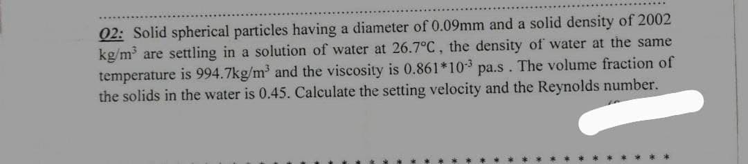 02: Solid spherical particles having a diameter of 0.09mm and a solid density of 2002
kg/m³ are settling in a solution of water at 26.7°C, the density of water at the same
temperature is 994.7kg/m³ and the viscosity is 0.861*103 pa.s. The volume fraction of
the solids in the water is 0.45. Calculate the setting velocity and the Reynolds number.