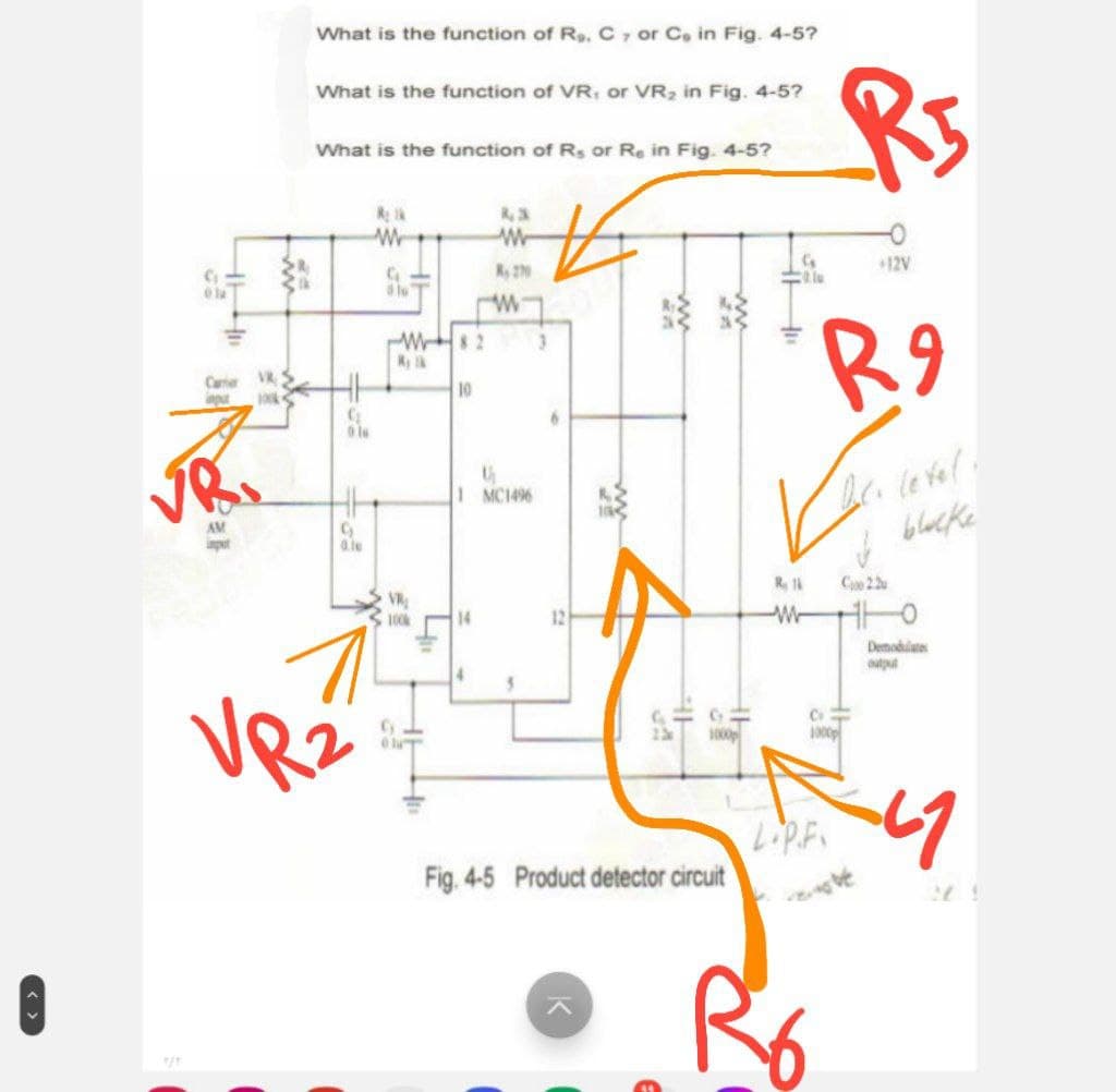 Y/Y
G
What is the function of Rs. C7 or Co in Fig. 4-5?
What is the function of VR, or VR2 in Fig. 4-5?
What is the function of Rs or Re in Fig. 4-5?
R5
Camer
input
G
01
w
8,3
ww
W82
Ryk
10
K, 270
w
AM
9
0le
U
1 MC1496
VR
100k
+12V
3
R 1
ww
R9
D.c. letel
blacke
Ce 22
14
12
+
Demodulates
VR2
23
Fig. 4-5 Product detector circuit
1000
1
1000p
LIP.F. 47
レ
R6
27.1