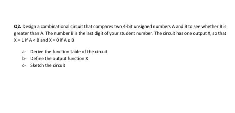 Q2. Design a combinational circuit that compares two 4-bit unsigned numbers A and B to see whether B is
greater than A. The number B is the last digit of your student number. The circuit has one output X, so that
X = 1 if A< B and X = 0 if A> B
a- Derive the function table of the circuit
b- Define the output function X
c- Sketch the circuit

