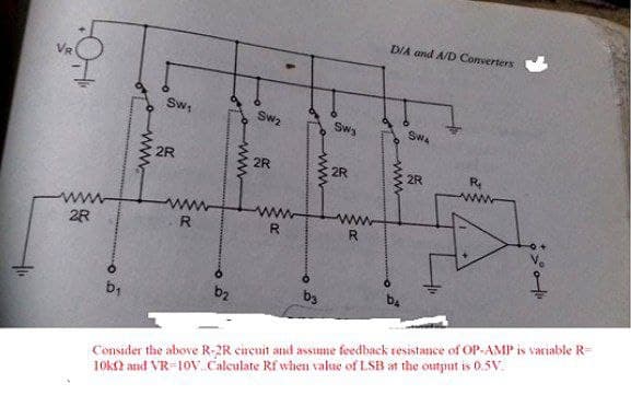 DIA and A/D Converters
Sw;
Sw2
Swy
Swa
2R
2R
2R
2R
R
2R
R
R.
R.
bị
b2
b3
Consider the above R-2R circuit and assume feedback resistance of OP-AMP is variable R=
10k2 and VR-10V Calculate Rf when value of LSB at the output is 0.5V.
ww
ww
wwo
ww
