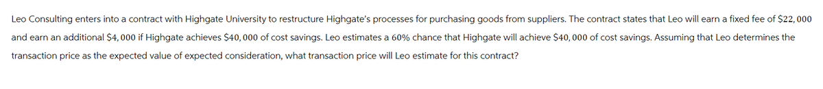 Leo Consulting enters into a contract with Highgate University to restructure Highgate's processes for purchasing goods from suppliers. The contract states that Leo will earn a fixed fee of $22,000
and earn an additional $4,000 if Highgate achieves $40,000 of cost savings. Leo estimates a 60% chance that Highgate will achieve $40,000 of cost savings. Assuming that Leo determines the
transaction price as the expected value of expected consideration, what transaction price will Leo estimate for this contract?