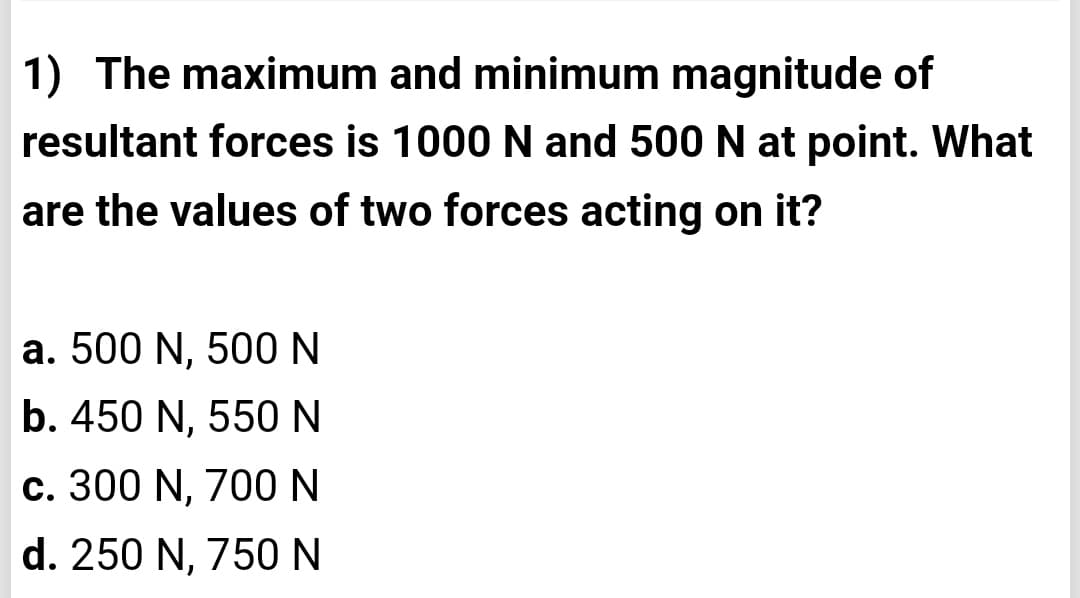 1) The maximum and minimum magnitude of
resultant forces is 1000 N and 500 N at point. What
are the values of two forces acting on it?
a. 500 N, 500 N
b. 450 N, 550 N
c. 300 N, 700 N
d. 250 N, 750 N

