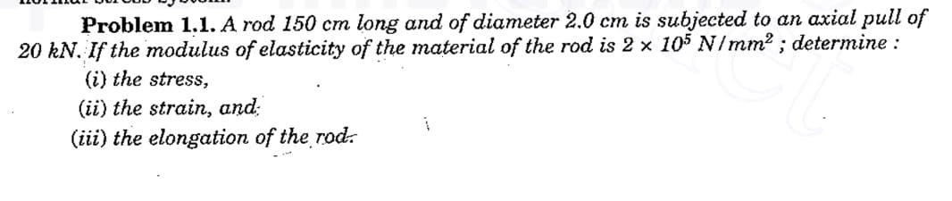 Problem 1.1. A rod 150 cm long and of diameter 2.0 cm is subjected to an axial pull of
20 kN. If the modulus of elasticity of the material of the rod is 2 x 105 N/mm2 ; determine :
(i) the stress,
(ii) the strain, and:
(iii) the elongation of the rod:
