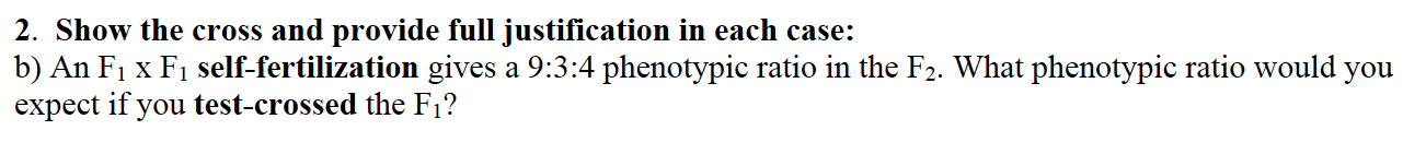 2. Show the cross and provide full justification in each case:
b) An F1 x F1 self-fertilization gives a 9:3:4 phenotypic ratio in the F2. What phenotypic ratio would you
expect if you test-crossed the F1?
