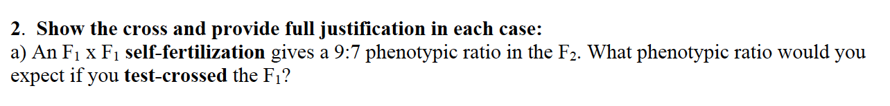 2. Show the cross and provide full justification in each case:
a) An F1 x F1 self-fertilization gives a 9:7 phenotypic ratio in the F2. What phenotypic ratio would you
expect if you test-crossed the F1?
