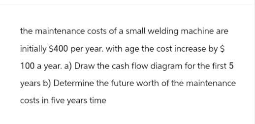 the maintenance costs of a small welding machine are
initially $400 per year. with age the cost increase by $
100 a year. a) Draw the cash flow diagram for the first 5
years b) Determine the future worth of the maintenance
costs in five years time