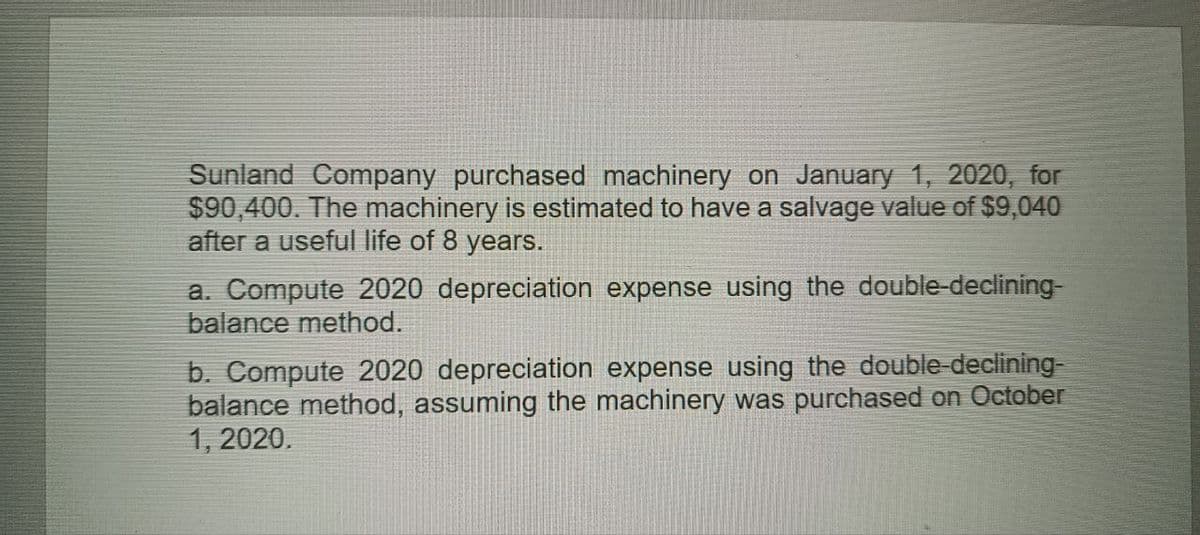 Sunland Company purchased machinery on January 1, 2020, for
$90,400. The machinery is estimated to have a salvage value of $9,040
after a useful life of 8 years.
a. Compute 2020 depreciation expense using the double-declining-
balance method.
b. Compute 2020 depreciation expense using the double-declining-
balance method, assuming the machinery was purchased on October
1, 2020.