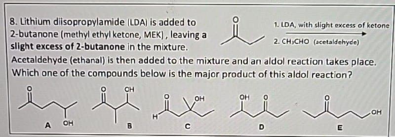 8. Lithium diisopropylamide (LDA) is added to
2-butanone (methyl ethyl ketone, MEK), leaving a
slight excess of 2-butanone in the mixture.
1. LDA, with slight excess of ketone
2. CHICHO (acetaldehyde)
Acetaldehyde (ethanal) is then added to the mixture and an aldol reaction takes place.
Which one of the compounds below is the major product of this aldol reaction?
OH
A OH
i You
OH
OH
D
OH
LI
E