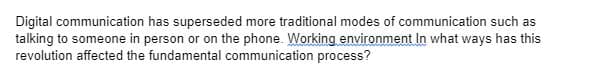 Digital communication has superseded more traditional modes of communication such as
talking to someone in person or on the phone. Working environment In what ways has this
revolution affected the fundamental communication process?