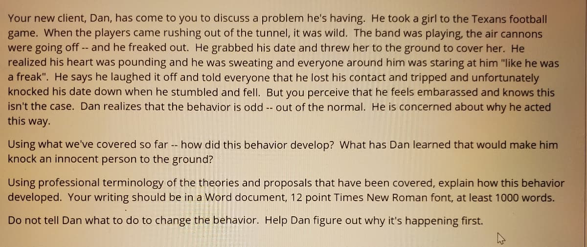 Your new client, Dan, has come to you to discuss a problem he's having. He took a girl to the Texans football
game. When the players came rushing out of the tunnel, it was wild. The band was playing, the air cannons
were going off -- and he freaked out. He grabbed his date and threw her to the ground to cover her. He
realized his heart was pounding and he was sweating and everyone around him was staring at him "like he was
a freak". He says he laughed it off and told everyone that he lost his contact and tripped and unfortunately
knocked his date down when he stumbled and fell. But you perceive that he feels embarassed and knows this
isn't the case. Dan realizes that the behavior is odd -- out of the normal. He is concerned about why he acted
this way.
Using what we've covered so far -- how did this behavior develop? What has Dan learned that would make him
knock an innocent person to the ground?
Using professional terminology of the theories and proposals that have been covered, explain how this behavior
developed. Your writing should be in a Word document, 12 point Times New Roman font, at least 1000 words.
Do not tell Dan what to do to change the behavior. Help Dan figure out why it's happening first.
