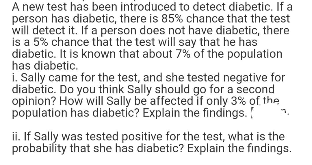 A new test has been introduced to detect diabetic. If a
person has diabetic, there is 85% chance that the test
will detect it. If a person does not have diabetic, there
is a 5% chance that the test will say that he has
diabetic. It is known that about 7% of the population
has diabetic.
i. Sally came for the test, and she tested negative for
diabetic. Do you think Sally should go for a second
opinion? How will Sally be affected if only 3% of the
population has diabetic? Explain the findings.
ii. If Sally was tested positive for the test, what is the
probability that she has diabetic? Explain the findings.