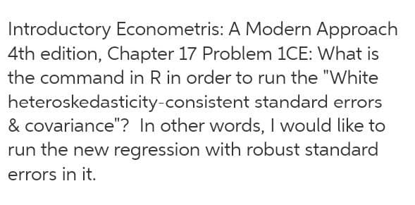 Introductory Econometris: A Modern Approach
4th edition, Chapter 17 Problem 1CE: What is
the command in R in order to run the "White
heteroskedasticity-consistent standard errors
& covariance"? In other words, I would like to
run the new regression with robust standard
errors in it.
