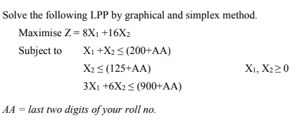 Solve the following LPP by graphical and simplex method.
Maximise Z = 8Xı +16X2
Subject to
Xi +X2< (200+AA)
X23 (125+AA)
X1, X220
3X1 +6X2< (900+AA)
AA = last two digits of your roll no.
%3D
по.
