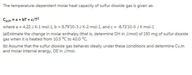 The temperature-dependent molar heat capacity of sulfur dioxide gas is given as:
Cp,m = a + bT+ c/T²
where a = 4.22 J K-1 mol-1, b = 8.79′10-3 J K-2 mol-1, and c = -8.7210-5 J K mol-1
(a)Estimate the change in molar enthalpy (that is, determine DH in J/mol) of 150 mg of sulfur dioxide
gas when it is heated from 10.5 °C to 40.0 °C.
(b) Assume that the sulfur dioxide gas behaves ideally under these conditions and determine Cv,m
and molar internal energy, DE in J/mol.
